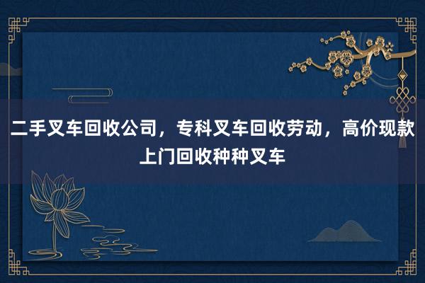 二手叉车回收公司，专科叉车回收劳动，高价现款上门回收种种叉车